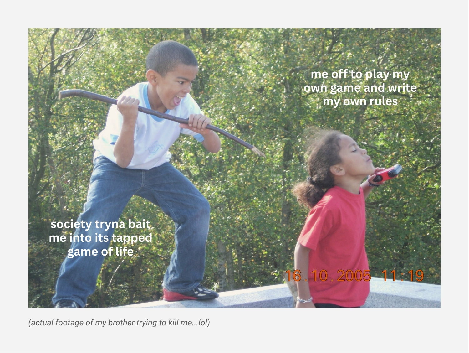 A meme about the game of life. A young boy is sneaking up behind a young girl with a slim tree branch in his hand and a scary expression. The girl is skipping along with her eyes closed and head back ignoring him. The text on the boy reads: "society tryna bait me into its tapped game of life" and the text next to the girl reads: "me off to play my own game and write my own rules"